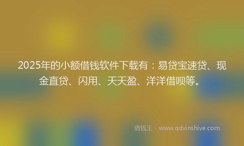 2025年的小额借钱软件下载有：易贷宝速贷、现金直贷、闪用、天天盈、洋洋借呗等。