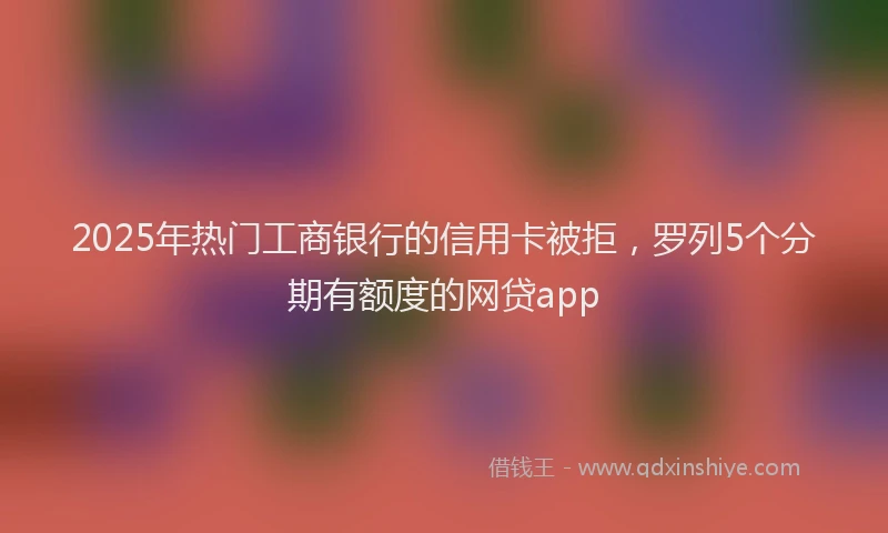 2025年热门工商银行的信用卡被拒，罗列5个分期有额度的网贷app
