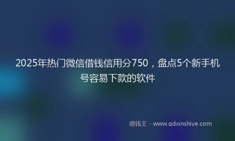 2025年热门微信借钱信用分750，盘点5个新手机号容易下款的软件