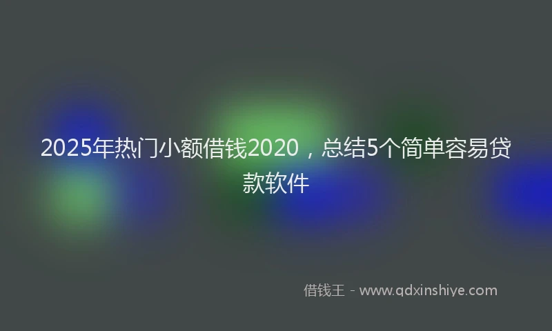 2025年热门小额借钱2020，总结5个简单容易贷款软件