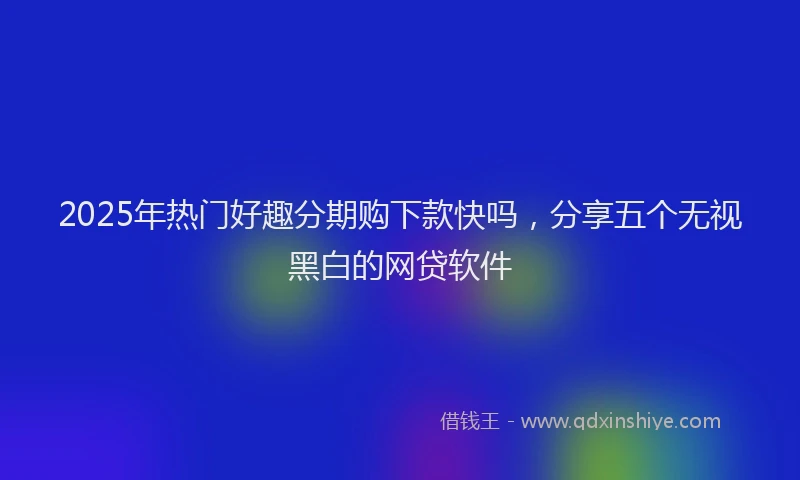 2025年热门好趣分期购下款快吗，分享五个无视黑白的网贷软件