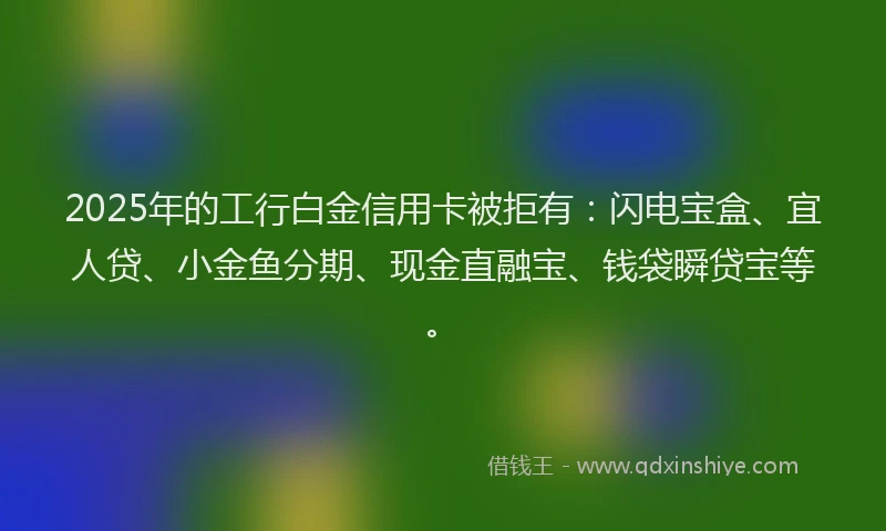 2025年的工行白金信用卡被拒有：闪电宝盒、宜人贷、小金鱼分期、现金直融宝、钱袋瞬贷宝等。