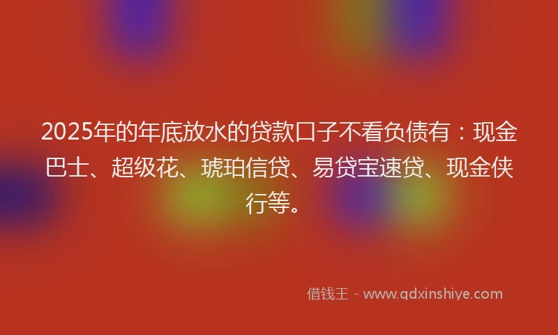 2025年的年底放水的贷款口子不看负债有：现金巴士、超级花、琥珀信贷、易贷宝速贷、现金侠行等。