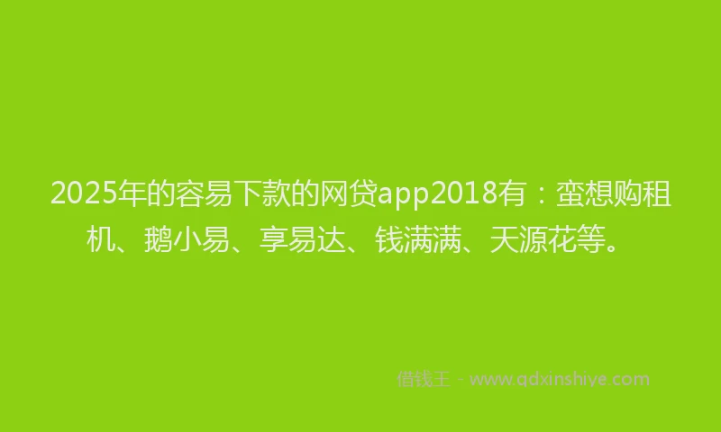 2025年的容易下款的网贷app2018有：蛮想购租机、鹅小易、享易达、钱满满、天源花等。