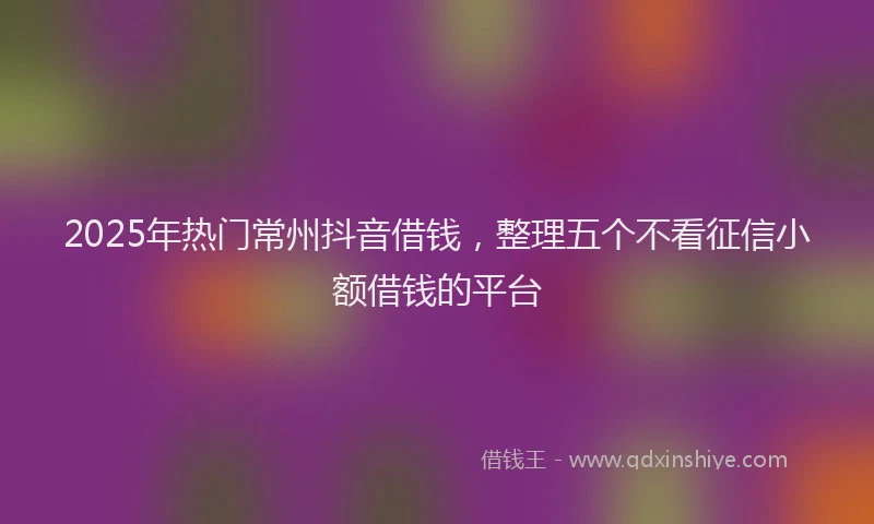 2025年热门常州抖音借钱，整理五个不看征信小额借钱的平台