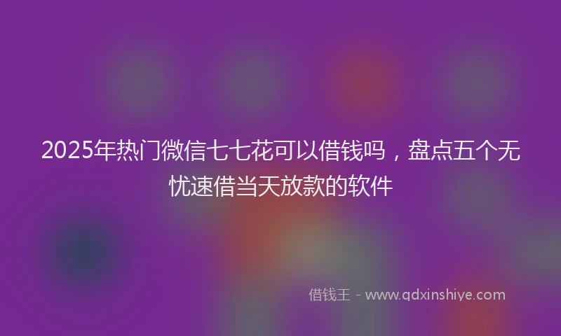 2025年热门微信七七花可以借钱吗，盘点五个无忧速借当天放款的软件