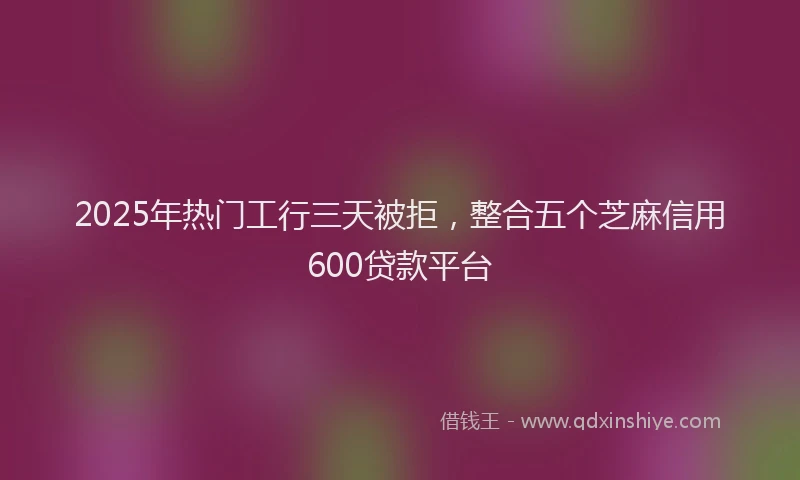 2025年热门工行三天被拒，整合五个芝麻信用600贷款平台