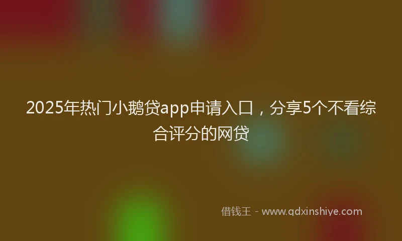 2025年热门小鹅贷app申请入口，分享5个不看综合评分的网贷