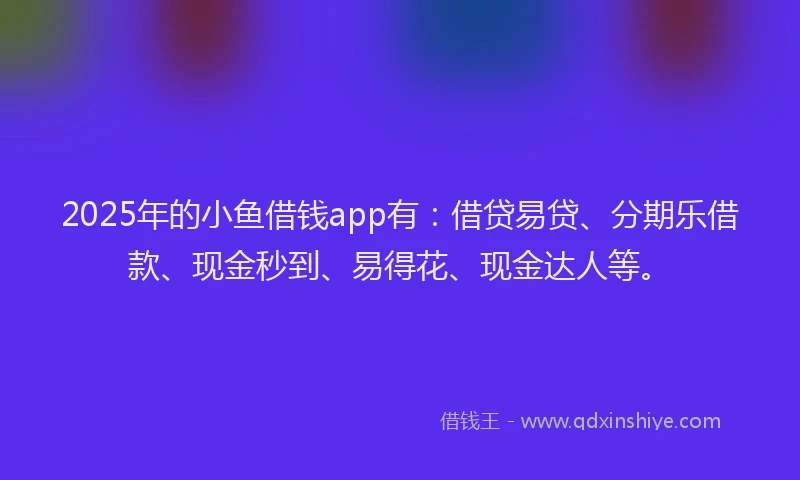 2025年的小鱼借钱app有：借贷易贷、分期乐借款、现金秒到、易得花、现金达人等。