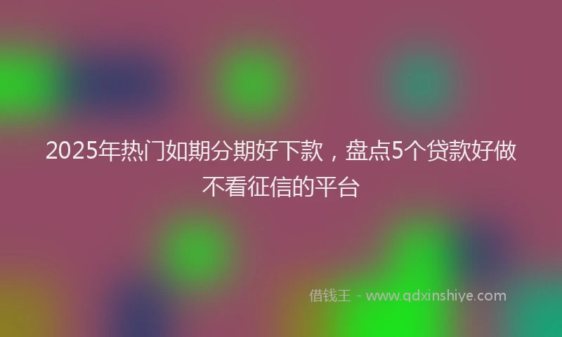 2025年热门如期分期好下款，盘点5个贷款好做不看征信的平台