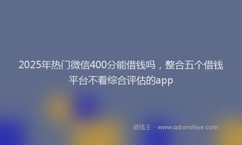 2025年热门微信400分能借钱吗，整合五个借钱平台不看综合评估的app