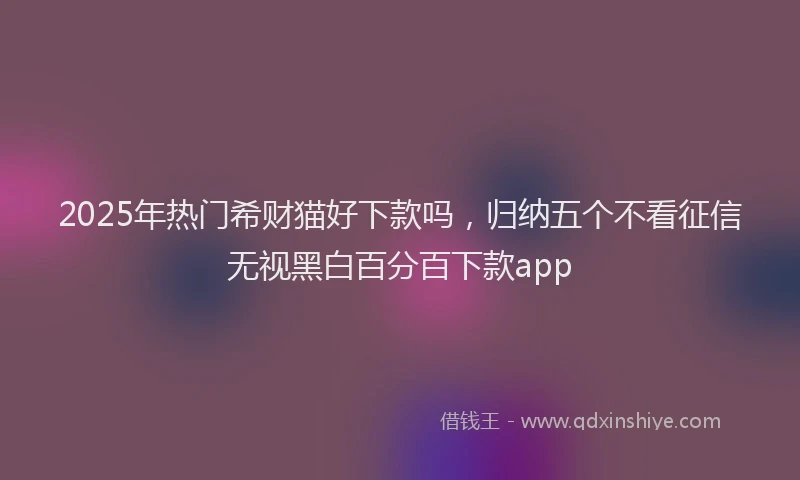 2025年热门希财猫好下款吗，归纳五个不看征信无视黑白百分百下款app