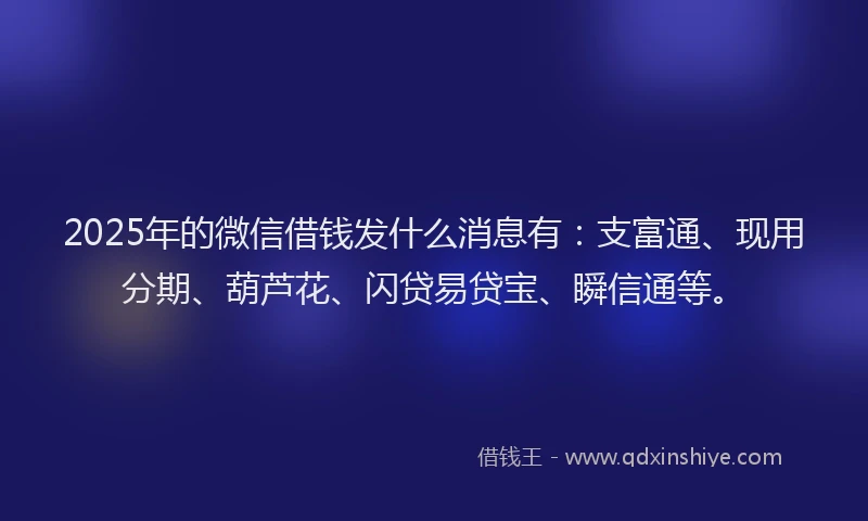 2025年的微信借钱发什么消息有：支富通、现用分期、葫芦花、闪贷易贷宝、瞬信通等。