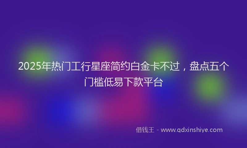 2025年热门工行星座简约白金卡不过，盘点五个门槛低易下款平台