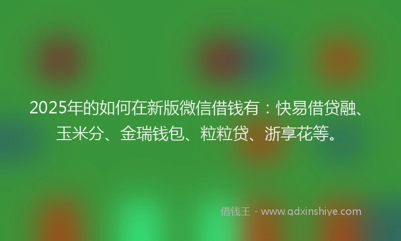 2025年的如何在新版微信借钱有：快易借贷融、玉米分、金瑞钱包、粒粒贷、浙享花等。