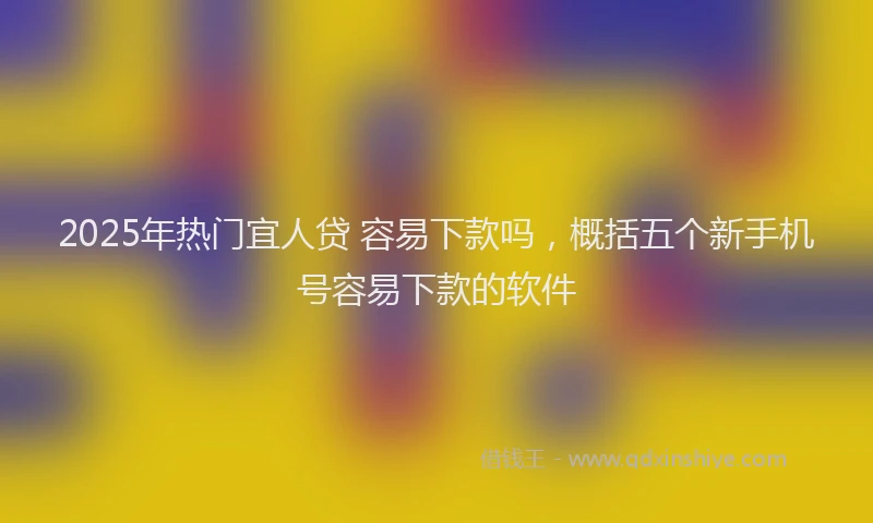 2025年热门宜人贷 容易下款吗，概括五个新手机号容易下款的软件