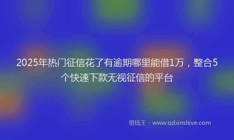2025年热门征信花了有逾期哪里能借1万，整合5个快速下款无视征信的平台