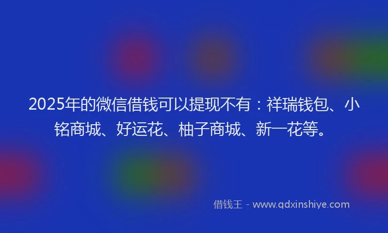 2025年的微信借钱可以提现不有：祥瑞钱包、小铭商城、好运花、柚子商城、新一花等。