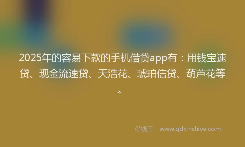 2025年的容易下款的手机借贷app有：用钱宝速贷、现金流速贷、天浩花、琥珀信贷、葫芦花等。