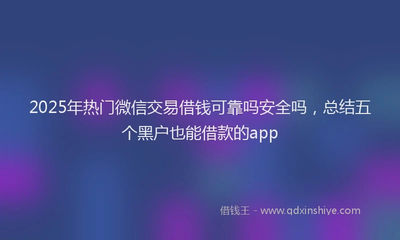 2025年热门微信交易借钱可靠吗安全吗，总结五个黑户也能借款的app