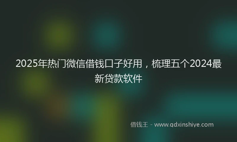 2025年热门微信借钱口子好用，梳理五个2024最新贷款软件