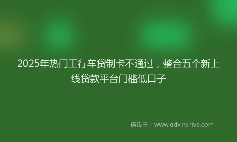 2025年热门工行车贷制卡不通过，整合五个新上线贷款平台门槛低口子
