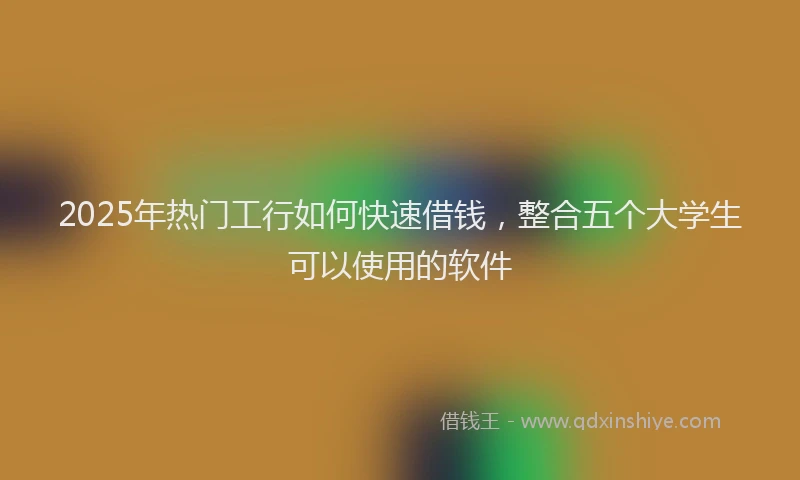 2025年热门工行如何快速借钱，整合五个大学生可以使用的软件