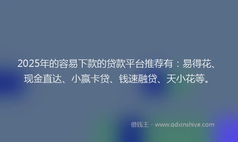 2025年的容易下款的贷款平台推荐有：易得花、现金直达、小赢卡贷、钱速融贷、天小花等。