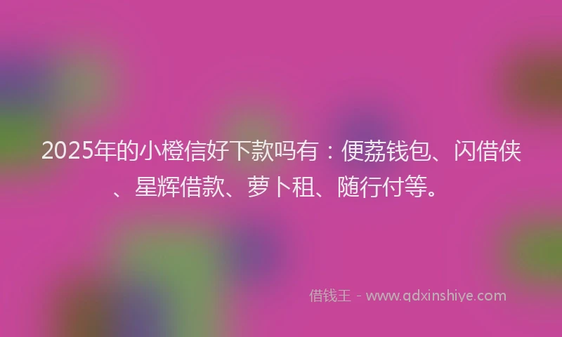 2025年的小橙信好下款吗有：便荔钱包、闪借侠、星辉借款、萝卜租、随行付等。
