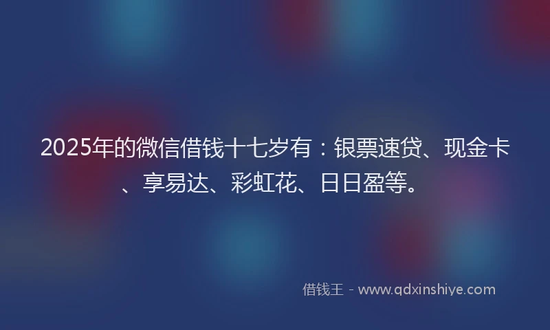 2025年的微信借钱十七岁有：银票速贷、现金卡、享易达、彩虹花、日日盈等。