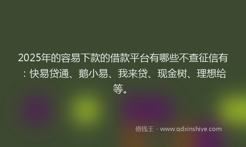 2025年的容易下款的借款平台有哪些不查征信有：快易贷通、鹅小易、我来贷、现金树、理想给等。