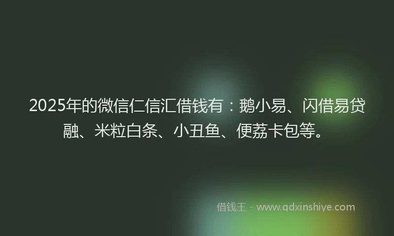 2025年的微信仁信汇借钱有：鹅小易、闪借易贷融、米粒白条、小丑鱼、便荔卡包等。