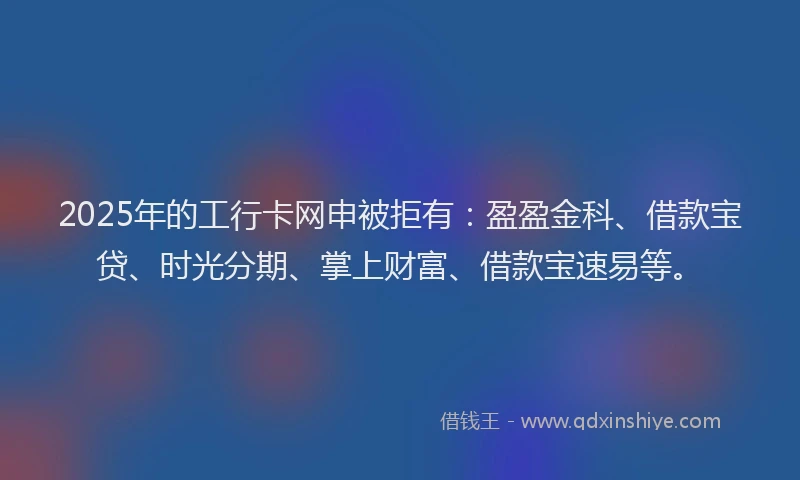 2025年的工行卡网申被拒有：盈盈金科、借款宝贷、时光分期、掌上财富、借款宝速易等。
