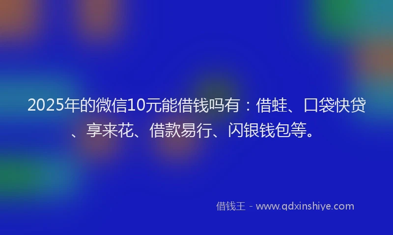 2025年的微信10元能借钱吗有：借蛙、口袋快贷、享来花、借款易行、闪银钱包等。