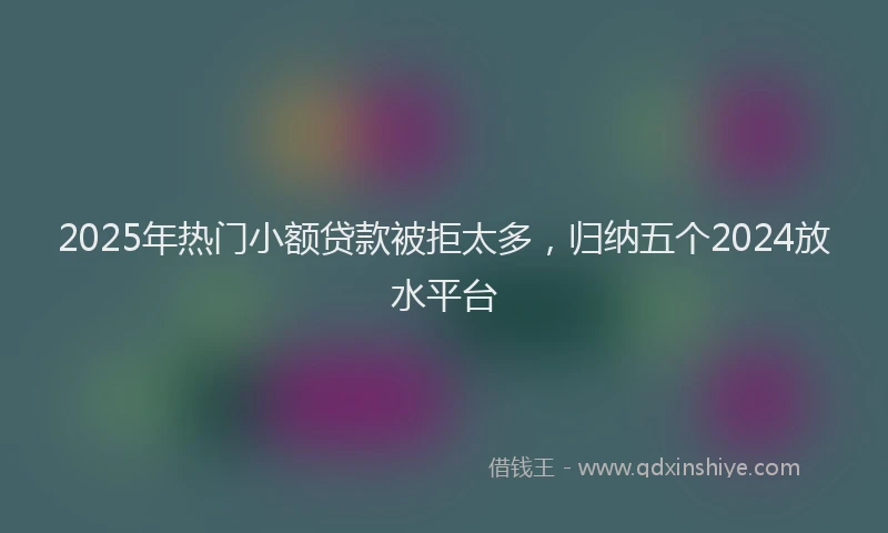 2025年热门小额贷款被拒太多，归纳五个2024放水平台