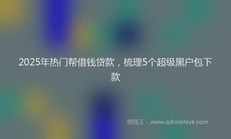 2025年热门帮借钱贷款，梳理5个超级黑户包下款