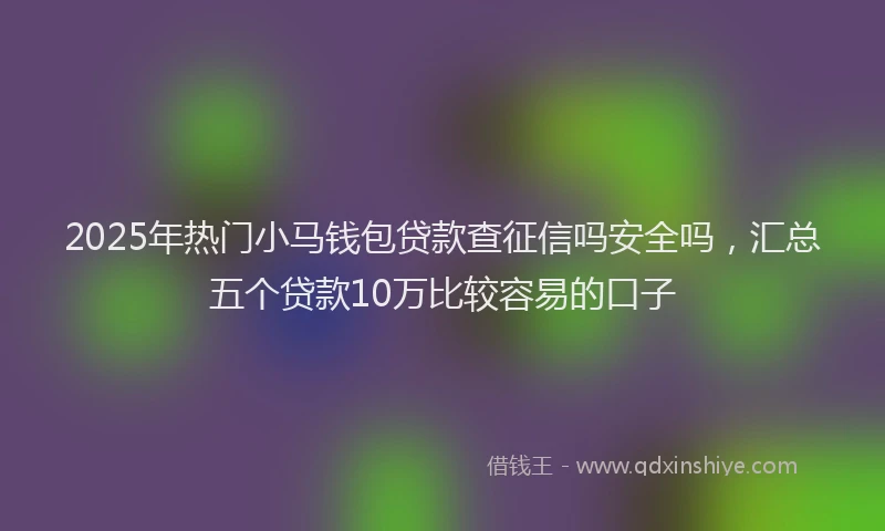 2025年热门小马钱包贷款查征信吗安全吗，汇总五个贷款10万比较容易的口子