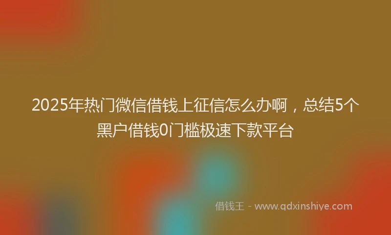 2025年热门微信借钱上征信怎么办啊，总结5个黑户借钱0门槛极速下款平台