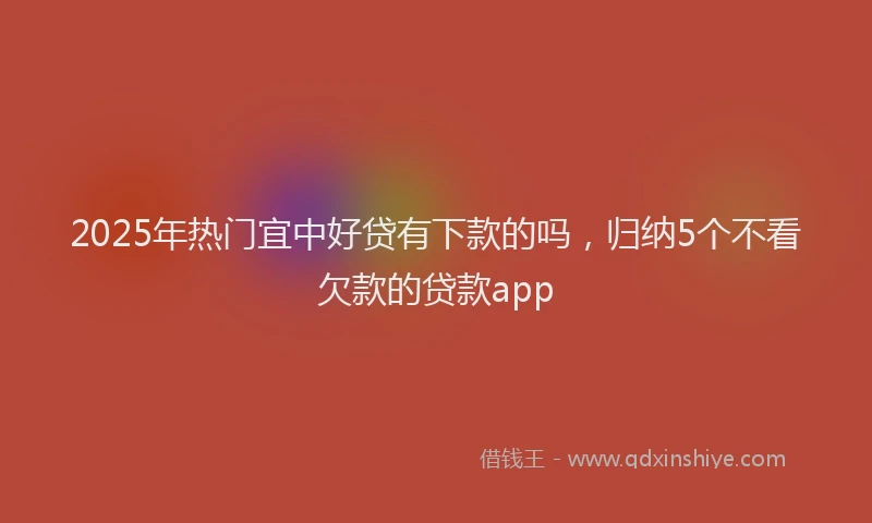 2025年热门宜中好贷有下款的吗，归纳5个不看欠款的贷款app