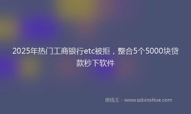 2025年热门工商银行etc被拒，整合5个5000块贷款秒下软件