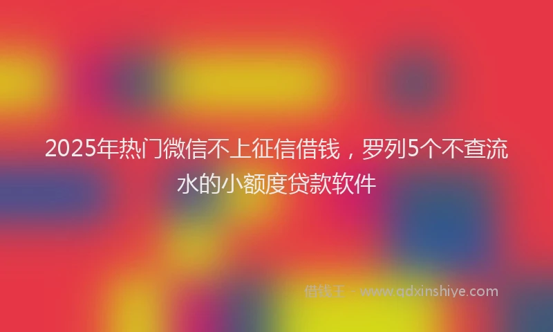 2025年热门微信不上征信借钱，罗列5个不查流水的小额度贷款软件