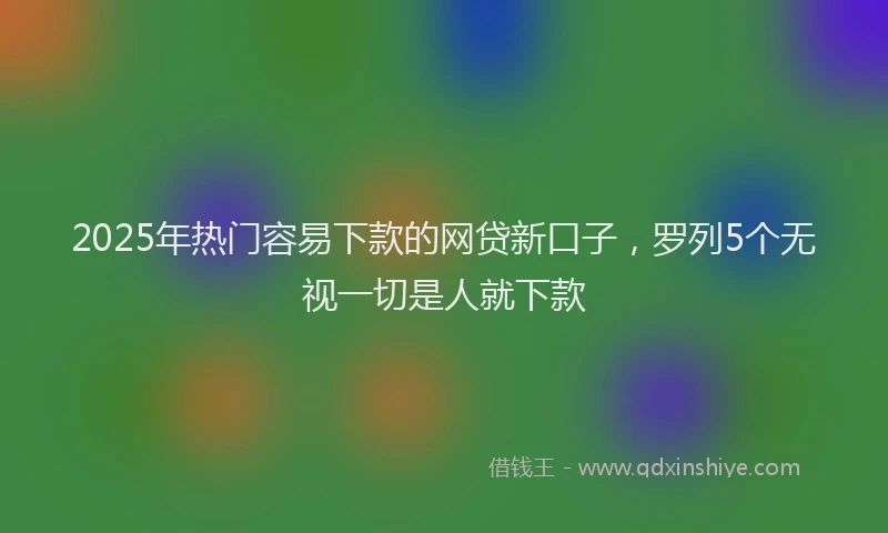 2025年热门容易下款的网贷新口子，罗列5个无视一切是人就下款