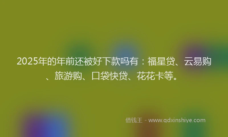 2025年的年前还被好下款吗有：福星贷、云易购、旅游购、口袋快贷、花花卡等。