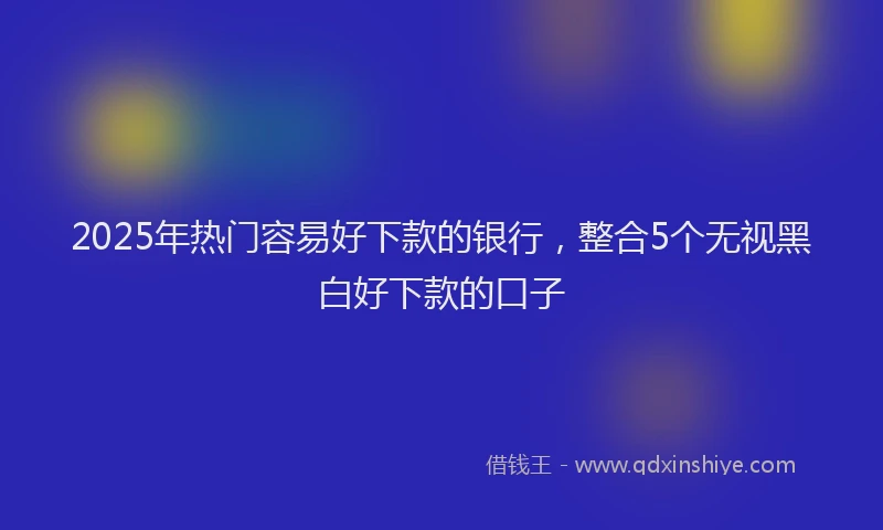 2025年热门容易好下款的银行，整合5个无视黑白好下款的口子