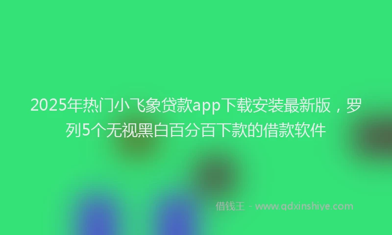 2025年热门小飞象贷款app下载安装最新版，罗列5个无视黑白百分百下款的借款软件