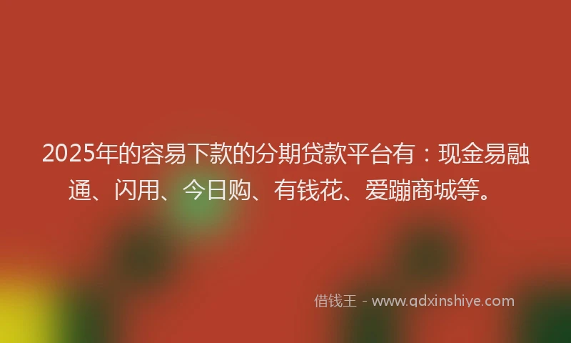2025年的容易下款的分期贷款平台有：现金易融通、闪用、今日购、有钱花、爱蹦商城等。