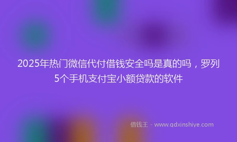 2025年热门微信代付借钱安全吗是真的吗，罗列5个手机支付宝小额贷款的软件