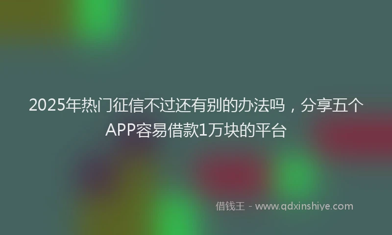 2025年热门征信不过还有别的办法吗，分享五个APP容易借款1万块的平台