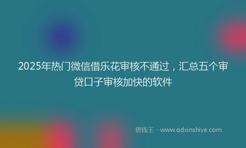 2025年热门微信借乐花审核不通过，汇总五个审贷口子审核加快的软件