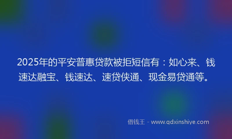 2025年的平安普惠贷款被拒短信有：如心来、钱速达融宝、钱速达、速贷侠通、现金易贷通等。